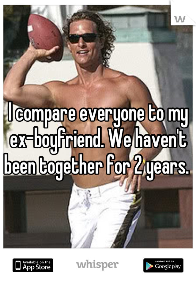 I compare everyone to my ex-boyfriend. We haven't been together for 2 years. 