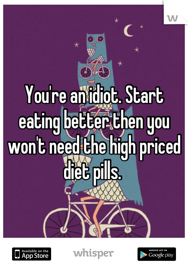 You're an idiot. Start eating better then you won't need the high priced diet pills. 