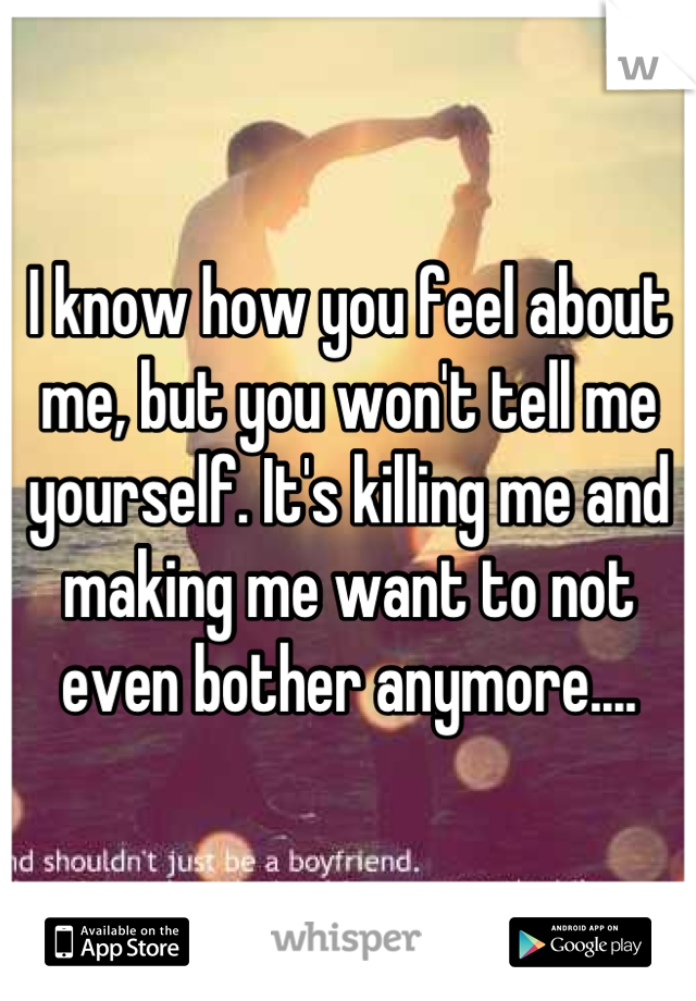 I know how you feel about me, but you won't tell me yourself. It's killing me and making me want to not even bother anymore....