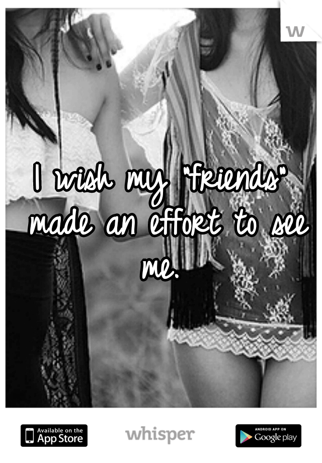 I wish my "friends" made an effort to see me. 