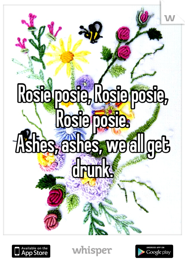 Rosie posie, Rosie posie, Rosie posie.
Ashes, ashes, we all get drunk.
