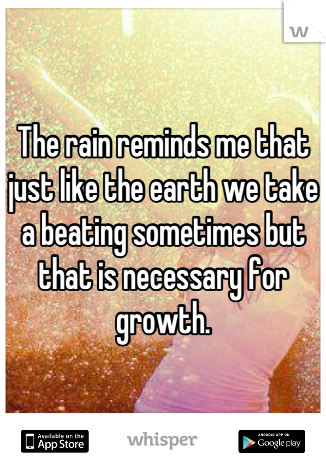 The rain reminds me that just like the earth we take a beating sometimes but that is necessary for growth.