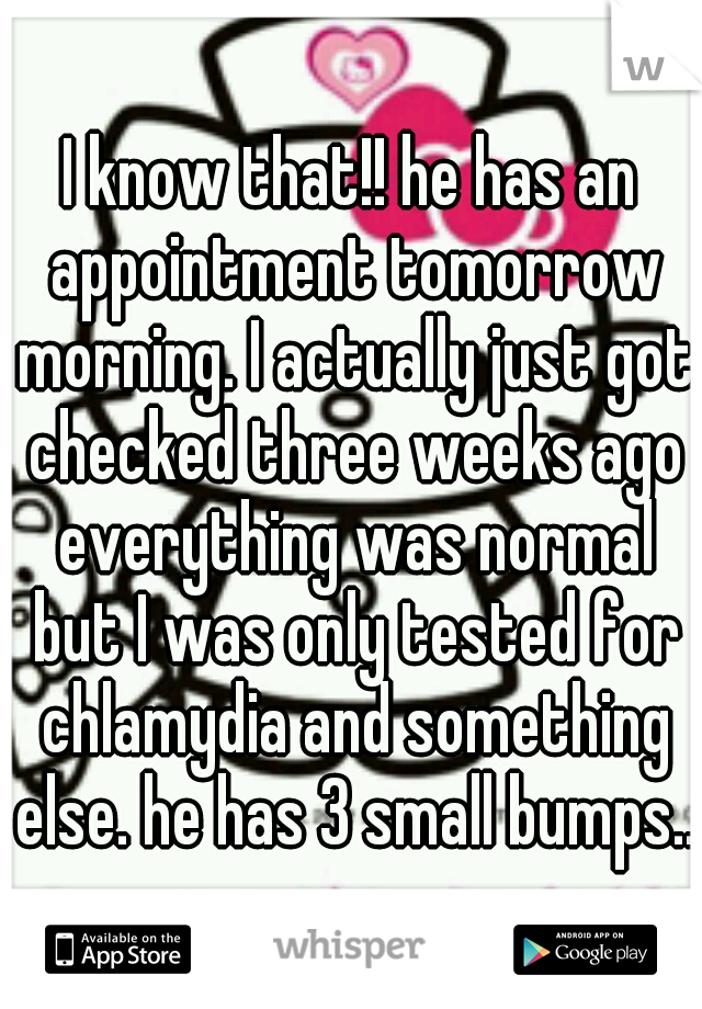 I know that!! he has an appointment tomorrow morning. I actually just got checked three weeks ago everything was normal but I was only tested for chlamydia and something else. he has 3 small bumps...