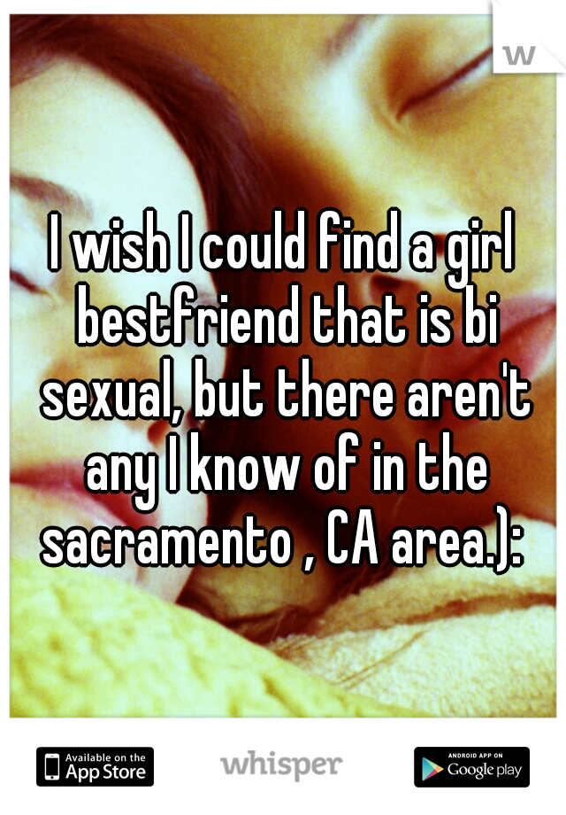 I wish I could find a girl bestfriend that is bi sexual, but there aren't any I know of in the sacramento , CA area.): 