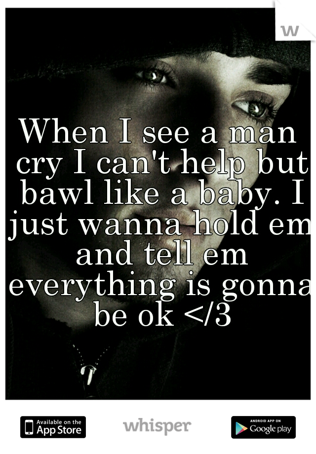 When I see a man cry I can't help but bawl like a baby. I just wanna hold em and tell em everything is gonna be ok </3