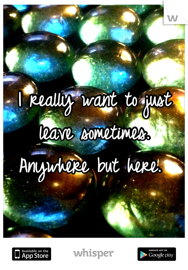 I really want to just leave sometimes. Anywhere but here. 