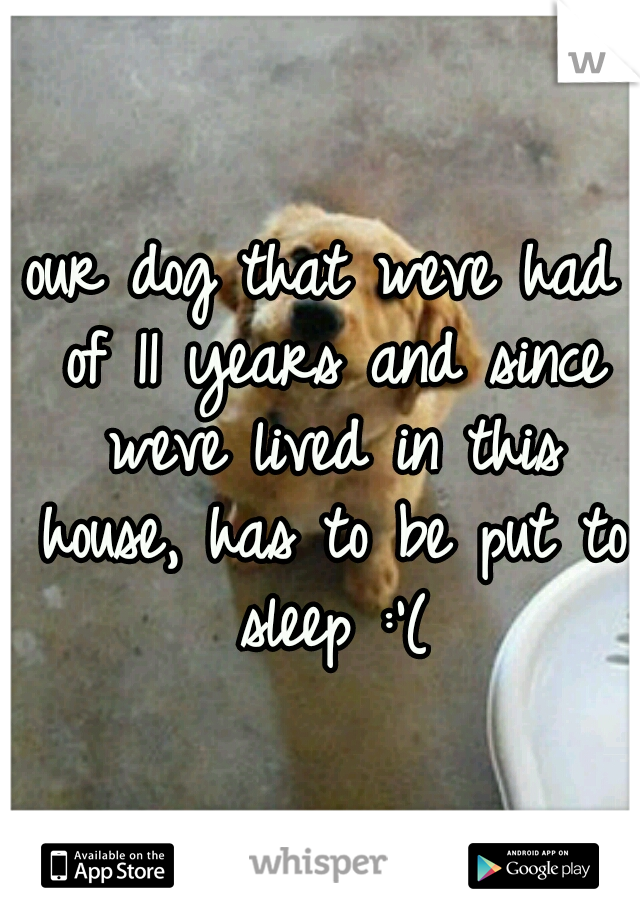 our dog that weve had of 11 years and since weve lived in this house, has to be put to sleep :'(