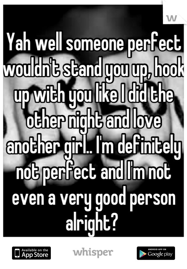 Yah well someone perfect wouldn't stand you up, hook up with you like I did the other night and love another girl.. I'm definitely not perfect and I'm not even a very good person alright? 