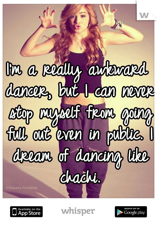 I'm a really awkward dancer, but I can never stop myself from going full out even in public. I dream of dancing like chachi.