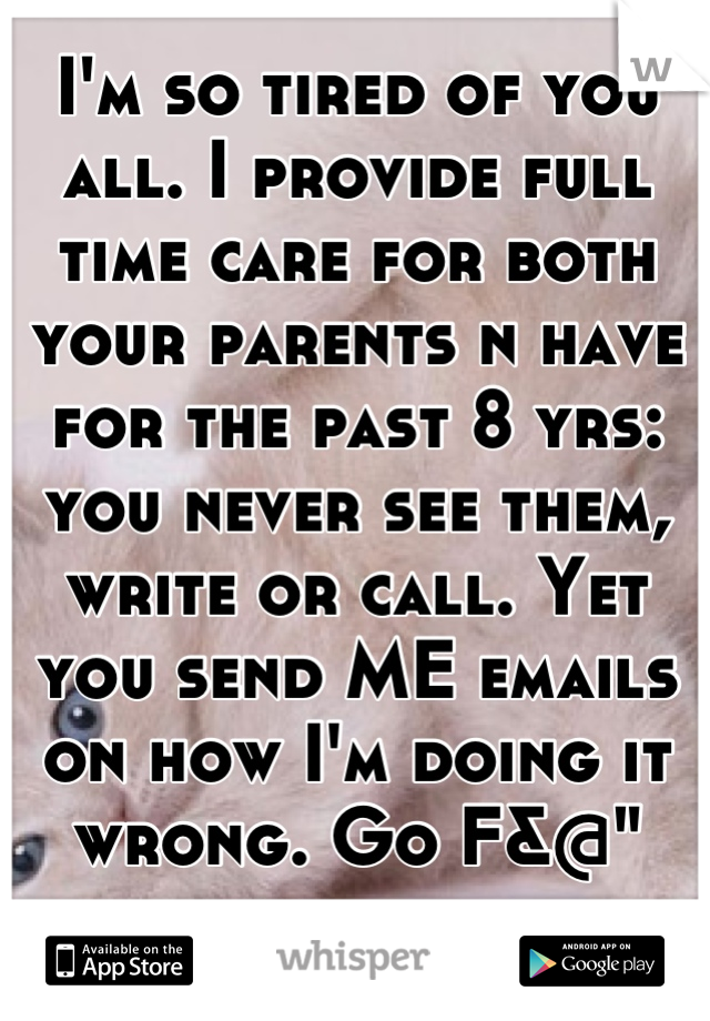 I'm so tired of you all. I provide full time care for both your parents n have for the past 8 yrs: you never see them, write or call. Yet you send ME emails on how I'm doing it wrong. Go F&@" yourselfs