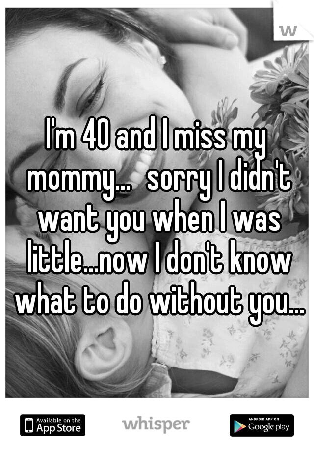 I'm 40 and I miss my mommy...
sorry I didn't want you when I was little...now I don't know what to do without you...