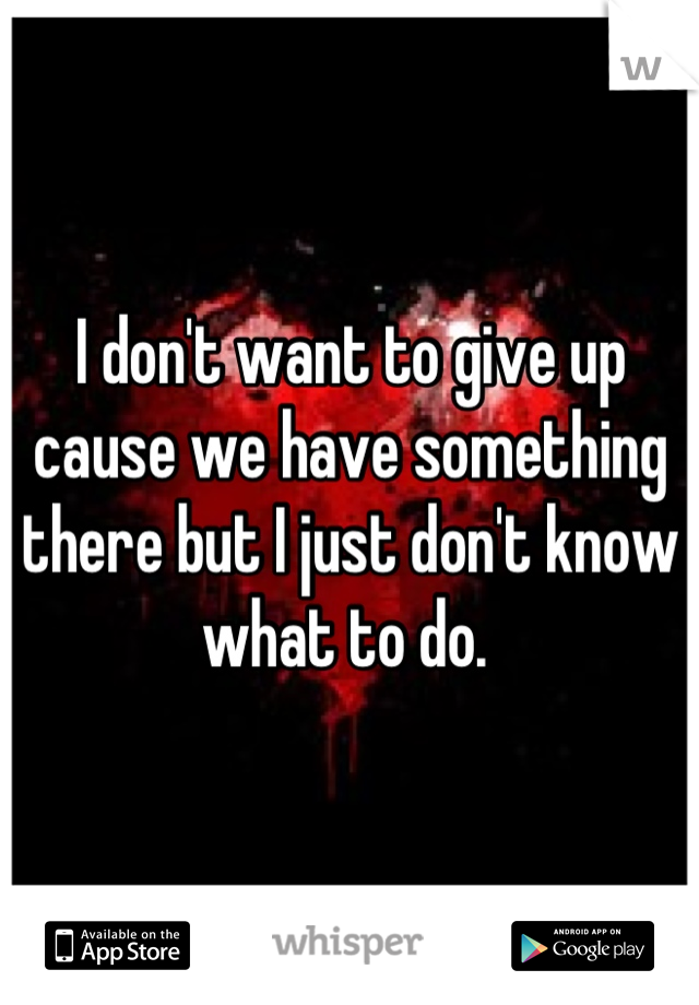 I don't want to give up cause we have something there but I just don't know what to do. 