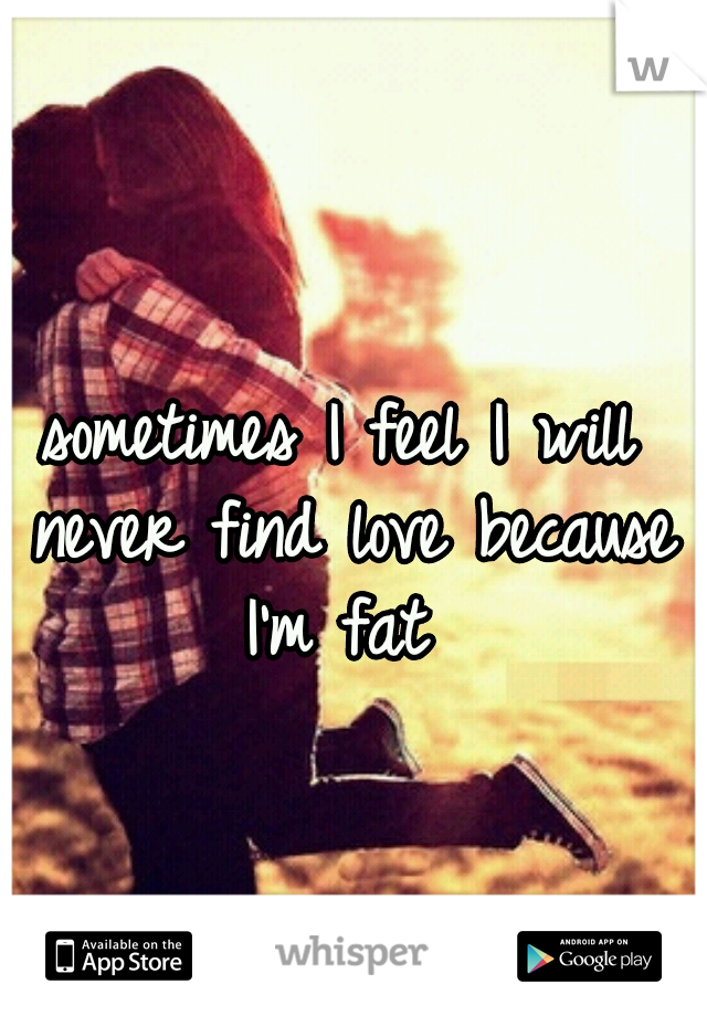 sometimes I feel I will never find love because I'm fat 