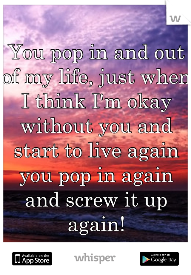 You pop in and out of my life, just when I think I'm okay without you and start to live again you pop in again and screw it up again!
