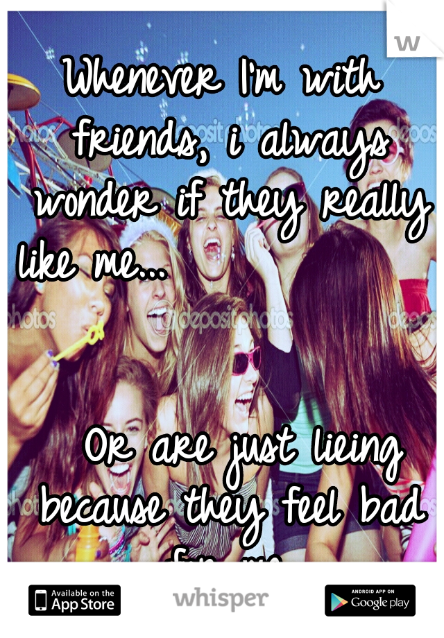 Whenever I'm with friends, i always wonder if they really like me...                                                    
Or are just lieing because they feel bad for me.
