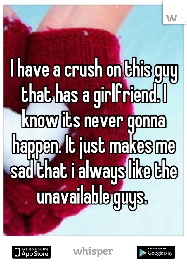 I have a crush on this guy that has a girlfriend. I know its never gonna happen. It just makes me sad that i always like the unavailable guys. 