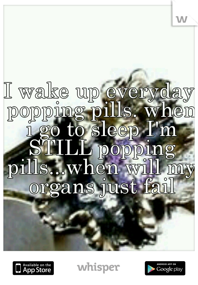 I wake up everyday popping pills. when i go to sleep I'm STILL popping pills...when will my organs just fail