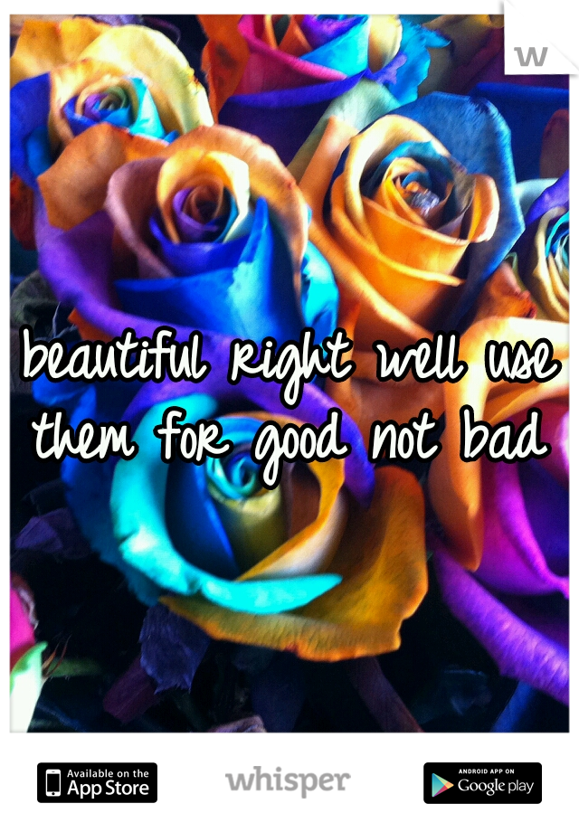 beautiful right well use them for good not bad 