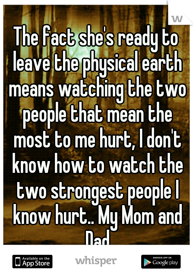 The fact she's ready to leave the physical earth means watching the two people that mean the most to me hurt, I don't know how to watch the two strongest people I know hurt.. My Mom and Dad