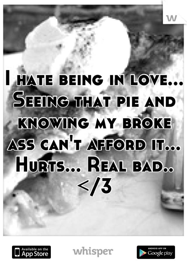 I hate being in love... Seeing that pie and knowing my broke ass can't afford it... Hurts... Real bad..</3