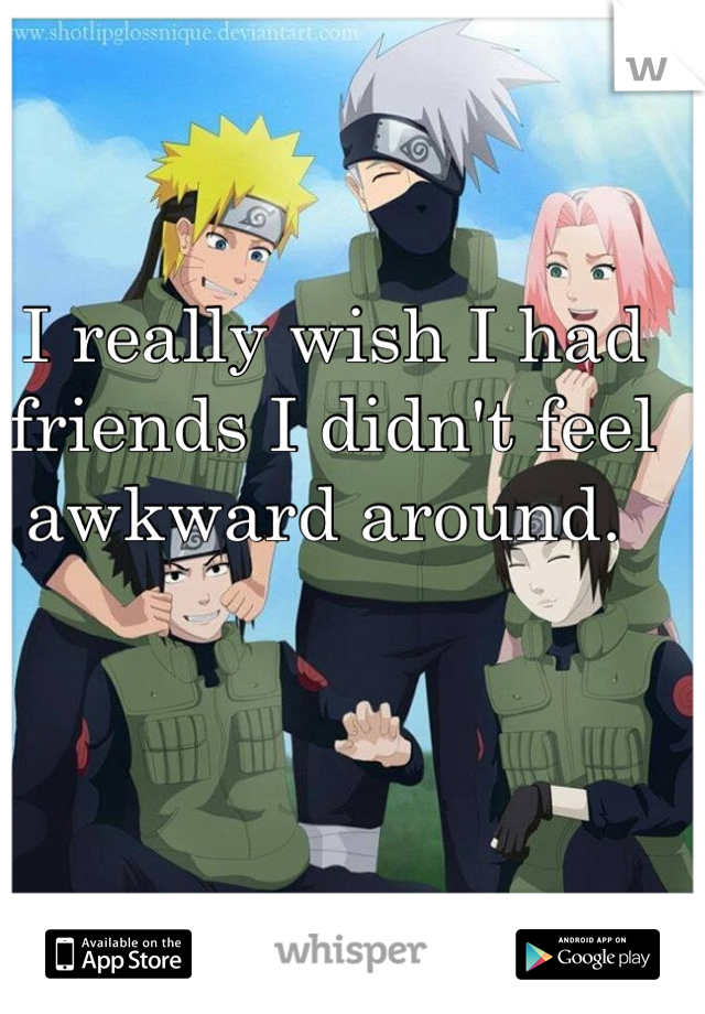I really wish I had friends I didn't feel awkward around. 