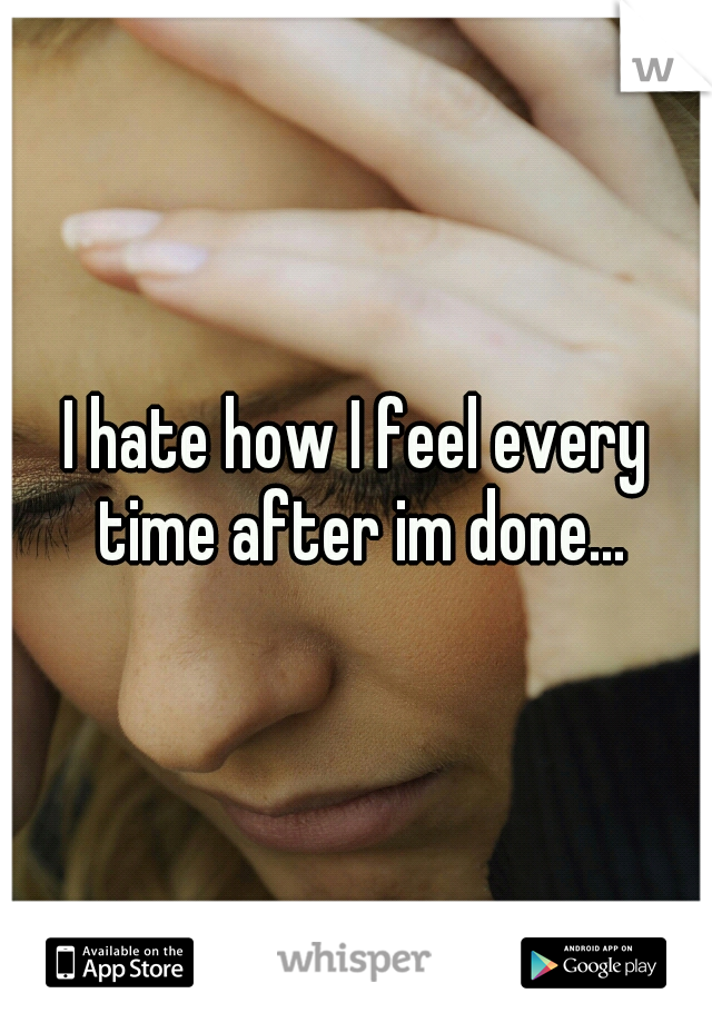 I hate how I feel every time after im done...