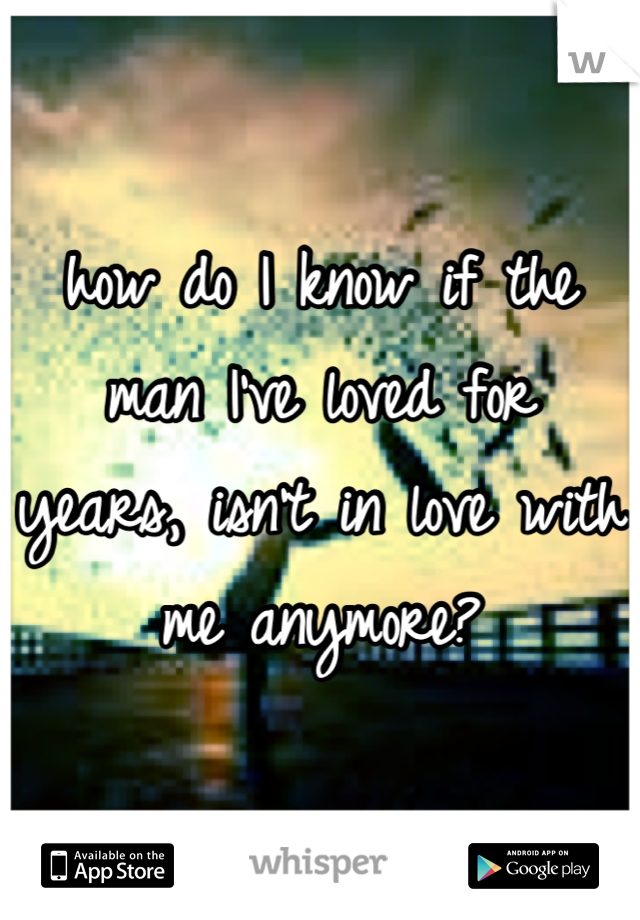 how do I know if the man I've loved for years, isn't in love with me anymore?