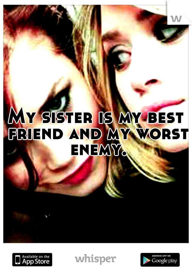 My sister is my best friend and my worst enemy.