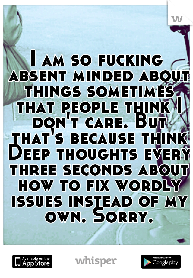 I am so fucking absent minded about things sometimes that people think I don't care. But that's because think Deep thoughts every three seconds about how to fix wordly issues instead of my own. Sorry.