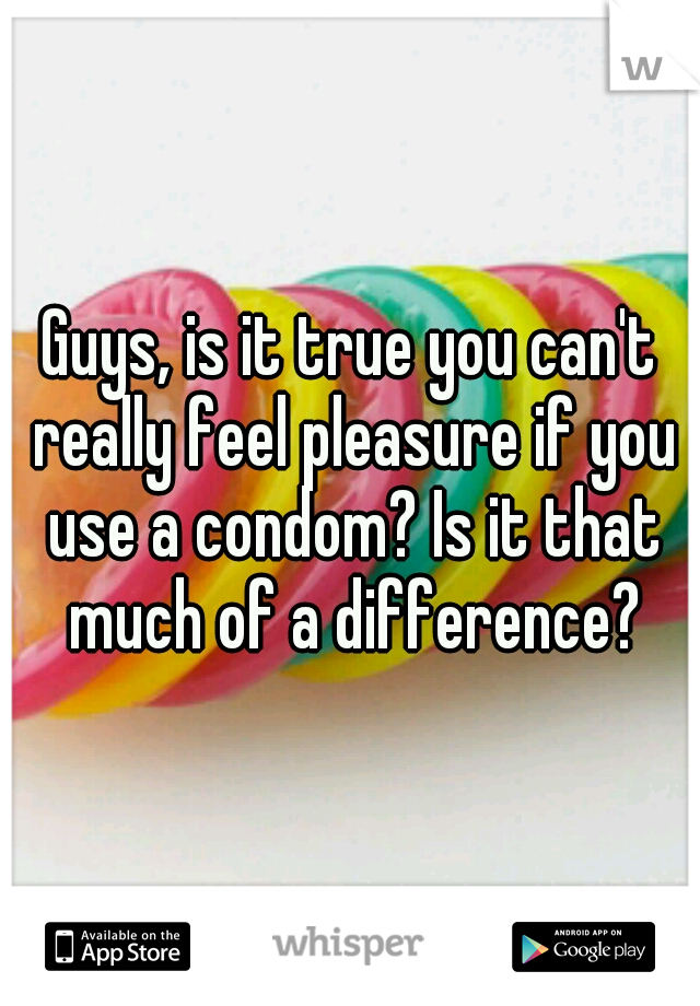 Guys, is it true you can't really feel pleasure if you use a condom? Is it that much of a difference?