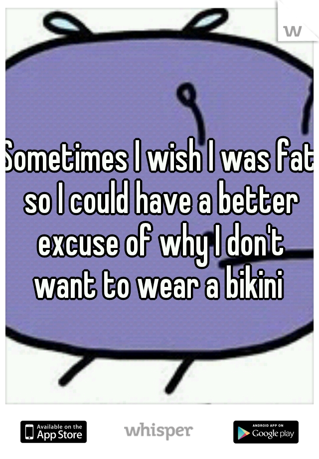 Sometimes I wish I was fat so I could have a better excuse of why I don't want to wear a bikini 