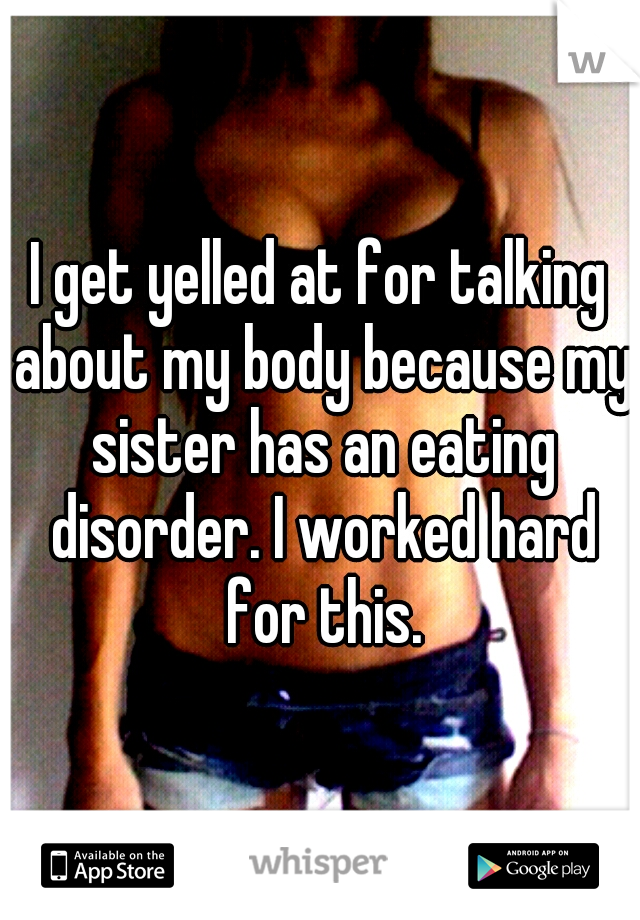 I get yelled at for talking about my body because my sister has an eating disorder. I worked hard for this.