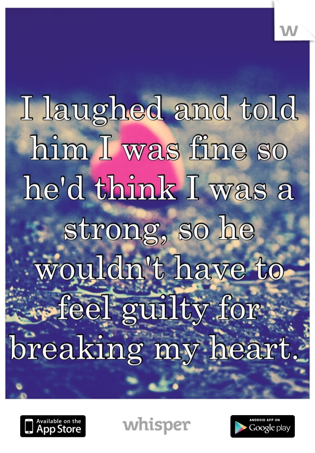 I laughed and told him I was fine so he'd think I was a strong, so he wouldn't have to feel guilty for breaking my heart. 