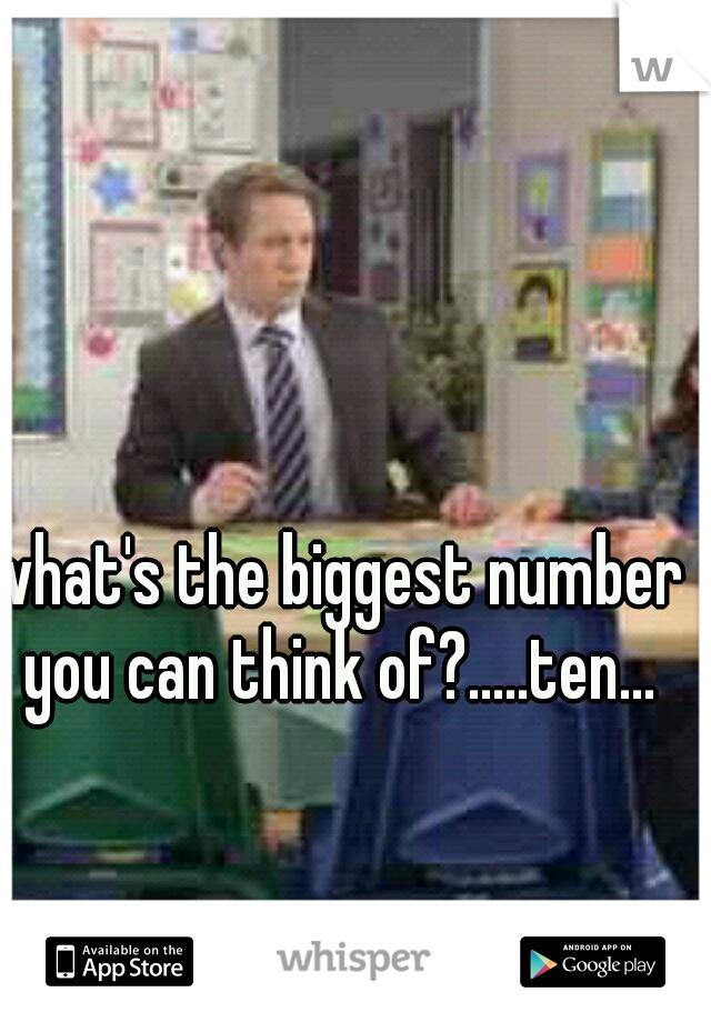 what's the biggest number you can think of?.....ten...