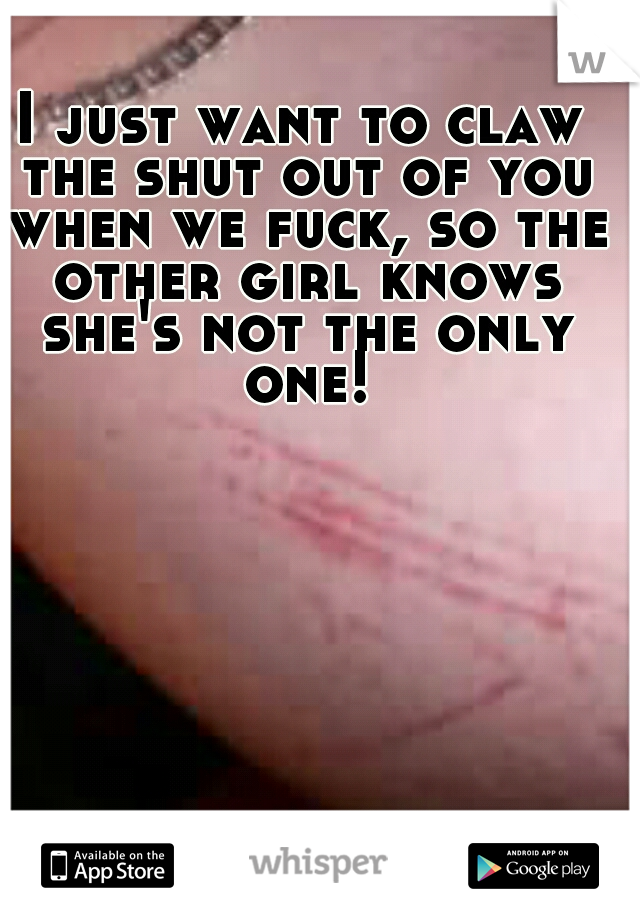 I just want to claw the shut out of you when we fuck, so the other girl knows she's not the only one!