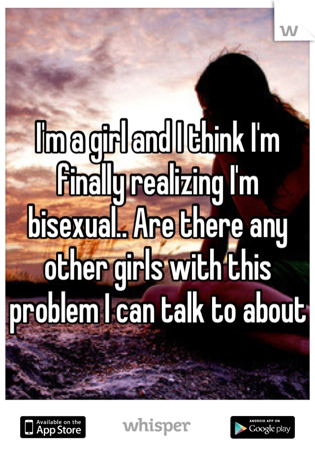 I'm a girl and I think I'm finally realizing I'm bisexual.. Are there any other girls with this problem I can talk to about