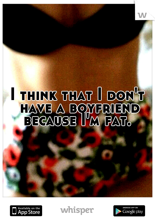 I think that I don't have a boyfriend because I'm fat. 