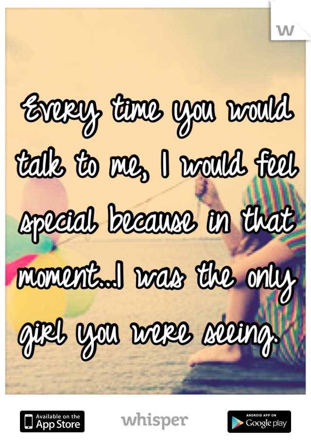 Every time you would talk to me, I would feel special because in that moment...I was the only girl you were seeing. 