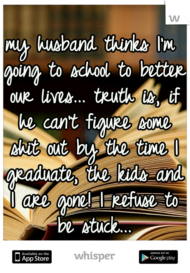 my husband thinks I'm going to school to better our lives... truth is, if he can't figure some shit out by the time I graduate, the kids and I are gone! I refuse to be stuck...