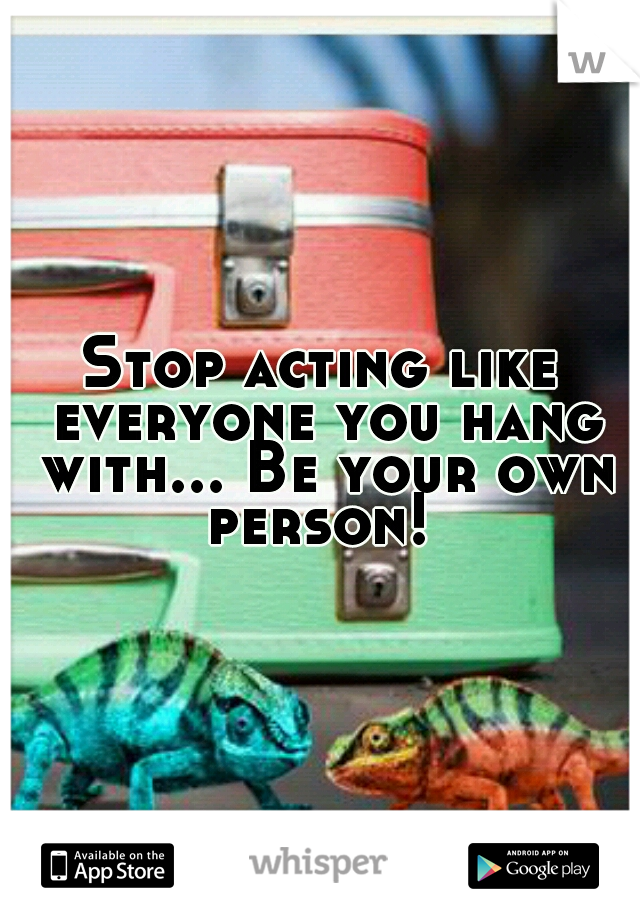 Stop acting like everyone you hang with... Be your own person! 