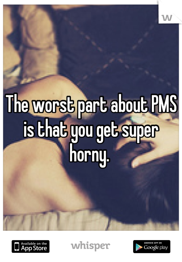 The worst part about PMS is that you get super horny. 