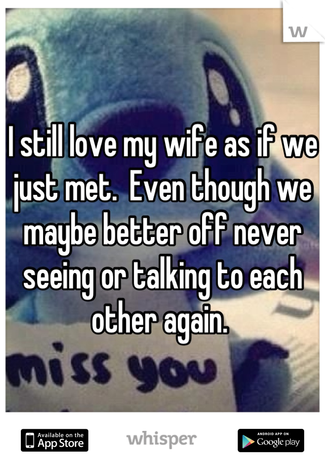 I still love my wife as if we just met.  Even though we maybe better off never seeing or talking to each other again. 