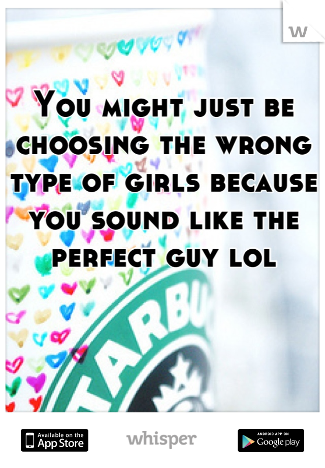 You might just be choosing the wrong type of girls because you sound like the perfect guy lol