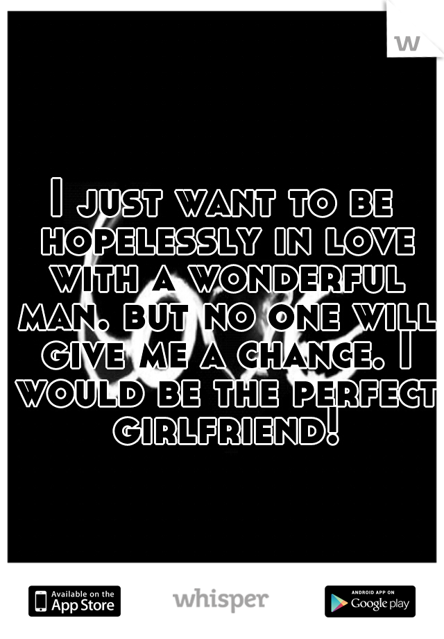 I just want to be hopelessly in love with a wonderful man. but no one will give me a chance. I would be the perfect girlfriend!