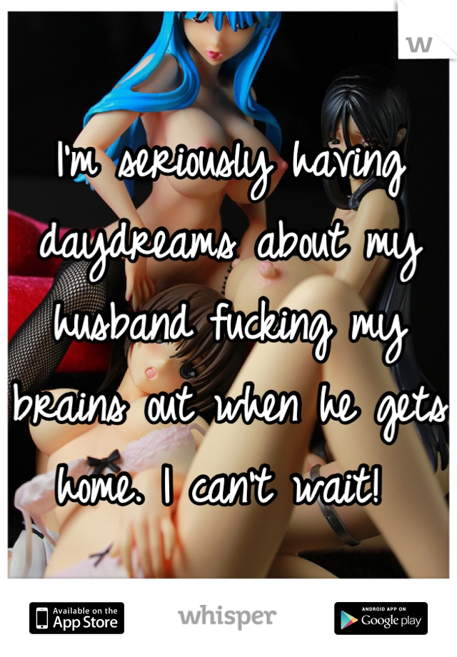 I'm seriously having daydreams about my husband fucking my brains out when he gets home. I can't wait! 