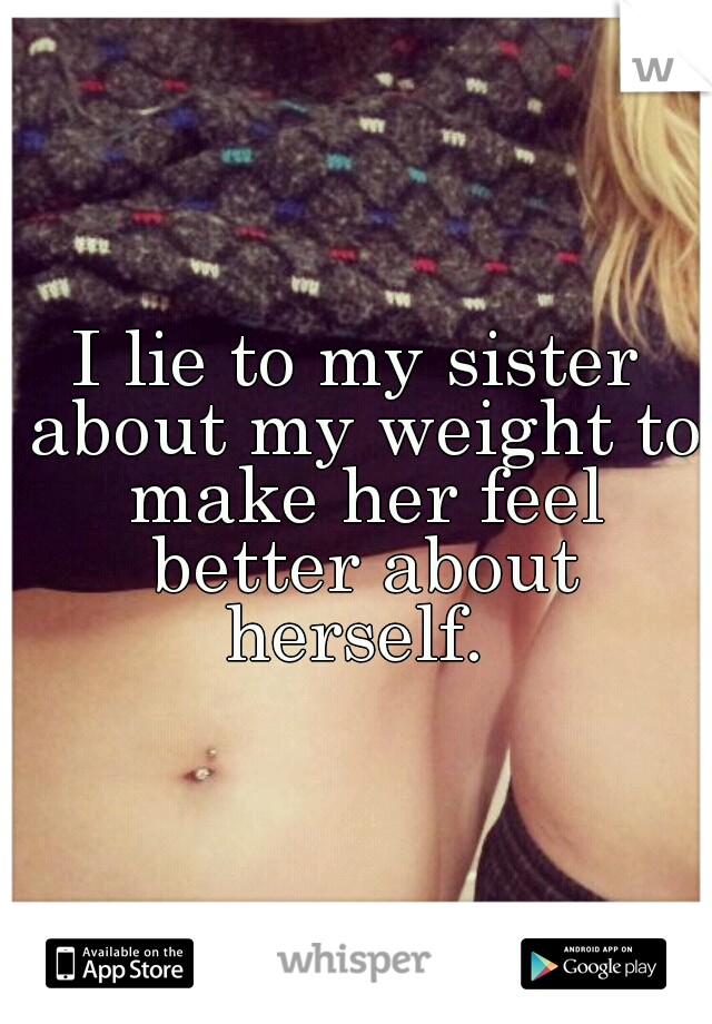 I lie to my sister about my weight to make her feel better about herself. 