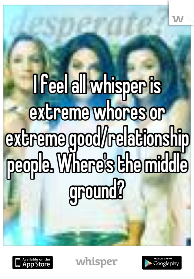 I feel all whisper is extreme whores or extreme good/relationship people. Where's the middle ground?