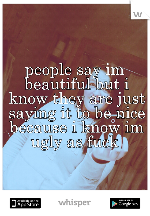 people say im beautiful but i know they are just saying it to be nice because i know im ugly as fuck 