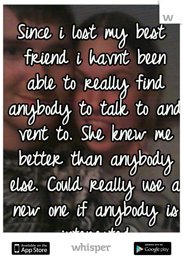 Since i lost my best friend i havnt been able to really find anybody to talk to and vent to. She knew me better than anybody else. Could really use a new one if anybody is interested