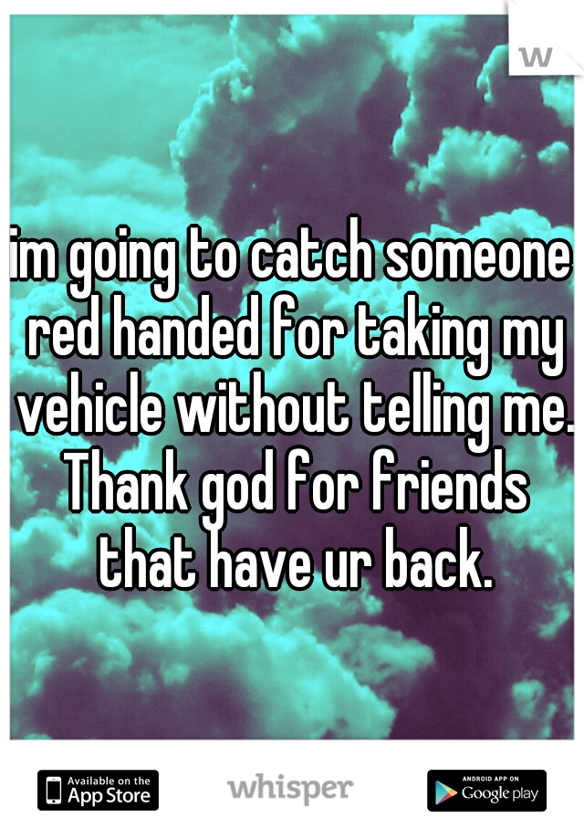 im going to catch someone red handed for taking my vehicle without telling me. Thank god for friends that have ur back.